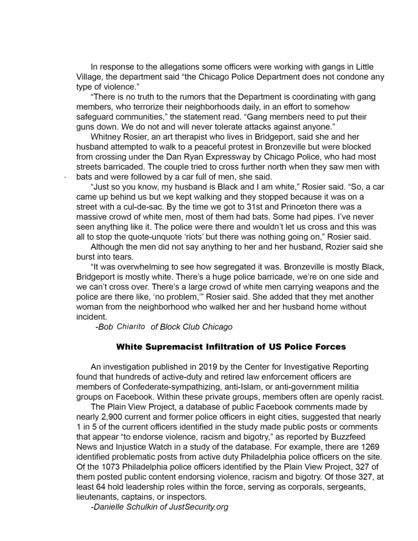 In response to the allegations some officers were working with gangs in Little
Village, the department said “the Chicago Police Department does not condone any
type of violence.”

“There is no truth to the rumors that the Department is coordinating with gang
members, who terrorize their neighborhoods daily, in an effort to somehow
safeguard communities,” the statement read. “Gang members need to put their
guns down. We do not and will never tolerate attacks against anyone.”

Whitney Rosier, an art therapist who lives in Bridgeport, said she and her
husband attempted to walk to a peaceful protest in Bronzeville but were blocked
from crossing under the Dan Ryan Expressway by Chicago Police, who had most
streets barricaded. The couple tried to cross further north when they saw men with
bats and were followed by a car full of men, she said.

“Just so you know, my husband is Black and | am white,” Rosier said. “So, a car
came up behind us but we kept walking and they stopped because it was on a
street with a cul-de-sac, By the time we got to 31st and Princeton there was a
massive crowd of white men, most of them had bats. Some had pipes. I've never
seen anything like it. The police were there and wouldn't let us cross and this was
all to stop the quote-unquote ‘riots’ but there was nothing going on,” Rosier said.

Although the men did not say anything to her and her husband, Rozier said she
burst into tears.

“It was overwhelming to see how segregated it was. Bronzeville is mostly Black,
Bridgeport is mostly white. There's a huge police barricade, we're on one side and
we can't cross over. There's a large crowd of white men carrying weapons and the
Police are there like, ‘no problem,” Rosier said. She added that they met another
woman from the neighborhood who walked her and her husband home without
incident.

-Bob Chiarito of Block Club Chicago
White Suprema

t Infiltration of US Police Forces

   

An investigation published in 2019 by the Center for Investigative Reporting
found that hundreds of active-duty and retired law enforcement officers are
members of Confederate-sympathizing, anti-Islam, or anti-government militia
groups on Facebook. Within these private groups, members often are openly racist.

The Plain View Project, a database of public Facebook comments made by
nearly 2,900 current and former police officers in eight cities, suggested that nearly
1 in 5 of the current officers identified in the study made public posts or comments
that appear “to endorse violence, racism and bigotry,” as reported by Buzzfeed
News and Injustice Watch in a study of the database. For example, there are 1269
identified problematic posts from active duty Philadelphia police officers on the site
Of the 1073 Philadelphia police officers identified by the Plain View Project, 327 of
them posted public content endorsing violence, racism and bigotry. Of those 327, at
least 64 hold leadership roles within the force, serving as corporals, sergeants,
lieutenants, captains, or inspectors.

-Danielle Schulkin of JustSecurity.org
